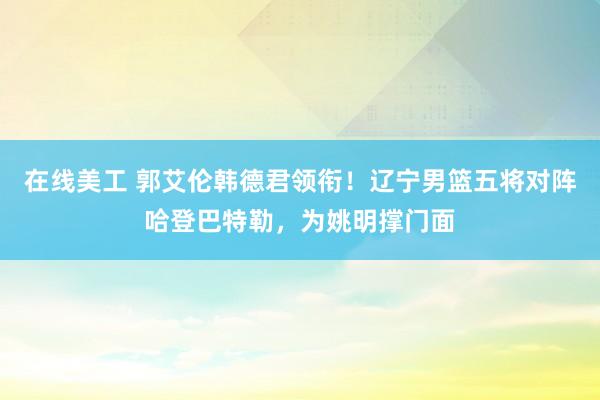 在线美工 郭艾伦韩德君领衔！辽宁男篮五将对阵哈登巴特勒，为姚明撑门面