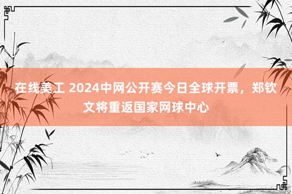 在线美工 2024中网公开赛今日全球开票，郑钦文将重返国家网球中心