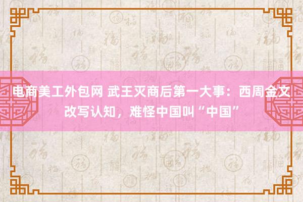 电商美工外包网 武王灭商后第一大事：西周金文改写认知，难怪中国叫“中国”