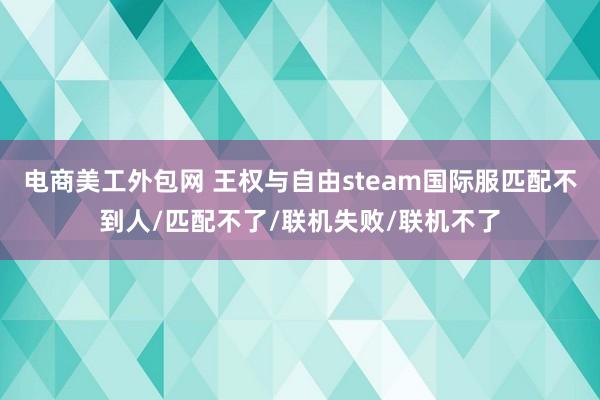 电商美工外包网 王权与自由steam国际服匹配不到人/匹配不了/联机失败/联机不了