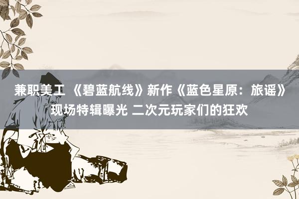 兼职美工 《碧蓝航线》新作《蓝色星原：旅谣》现场特辑曝光 二次元玩家们的狂欢