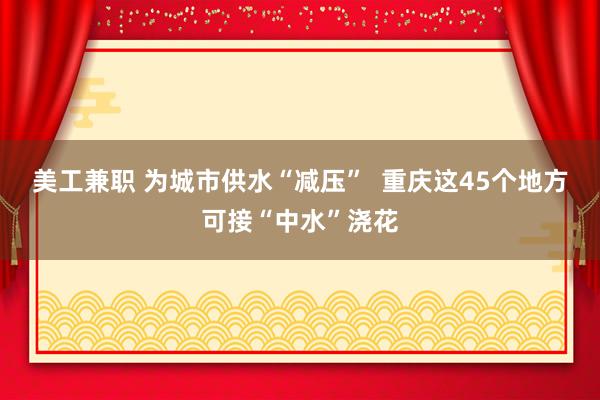 美工兼职 为城市供水“减压”  重庆这45个地方可接“中水”浇花