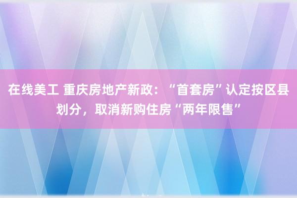 在线美工 重庆房地产新政：“首套房”认定按区县划分，取消新购住房“两年限售”